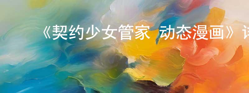 ﻿崔冲的网络影视资源,﻿《契约少女管家 动态漫画》详情介绍_契约少女管家 动态漫画已完结在线观看_契约少女管家 动态漫画迅雷下载_国漫
